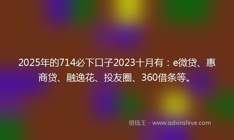 2025年的714必下口子2023十月有：e微贷、惠商贷、融逸花、投友圈、360借条等。