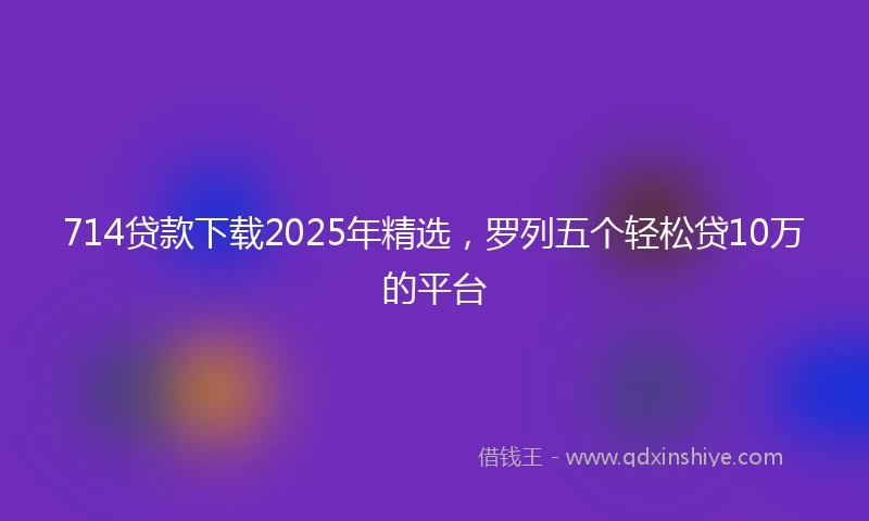 714贷款下载2025年精选，罗列五个轻松贷10万的平台