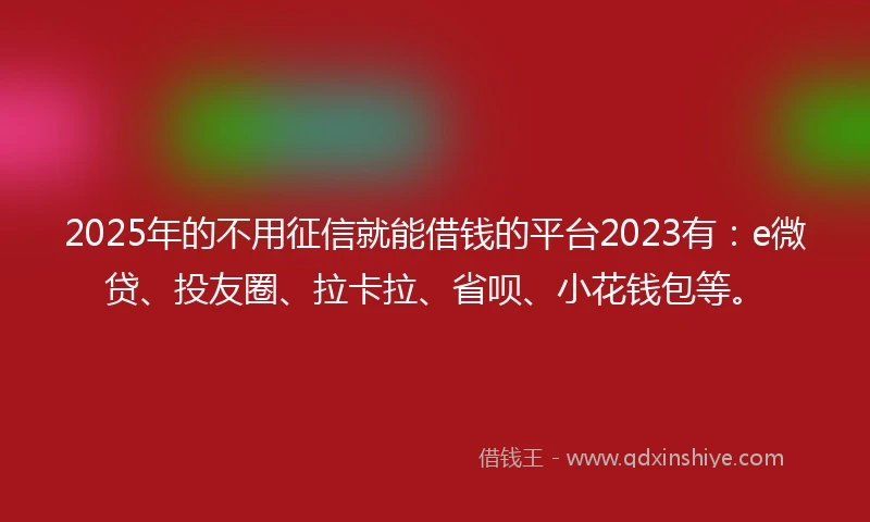 2025年的不用征信就能借钱的平台2023有：e微贷、投友圈、拉卡拉、省呗、小花钱包等。