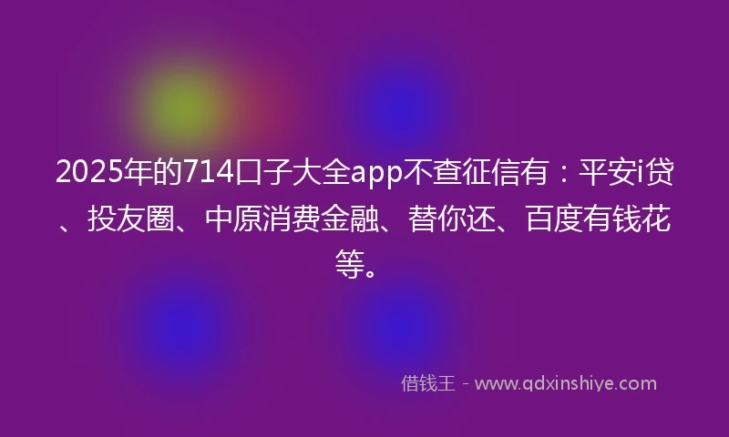 2025年的714口子大全app不查征信有：平安i贷、投友圈、中原消费金融、替你还、百度有钱花等。