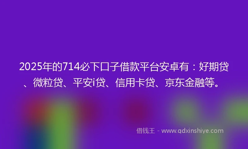 2025年的714必下口子借款平台安卓有：好期贷、微粒贷、平安i贷、信用卡贷、京东金融等。