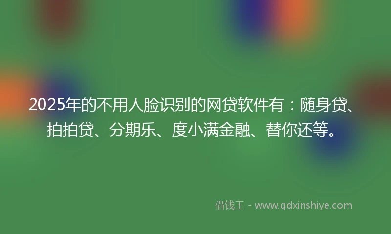 2025年的不用人脸识别的网贷软件有：随身贷、拍拍贷、分期乐、度小满金融、替你还等。