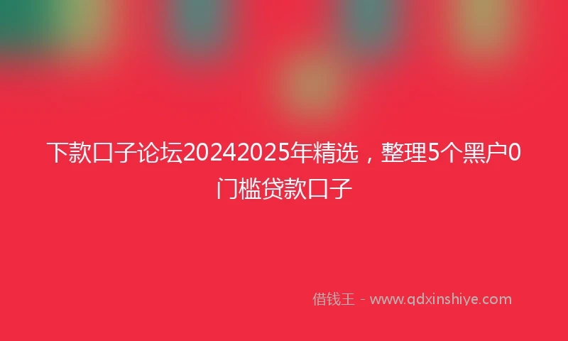 下款口子论坛20242025年精选，整理5个黑户0门槛贷款口子