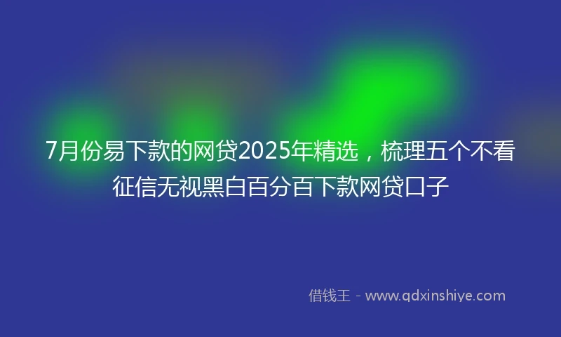 7月份易下款的网贷2025年精选，梳理五个不看征信无视黑白百分百下款网贷口子