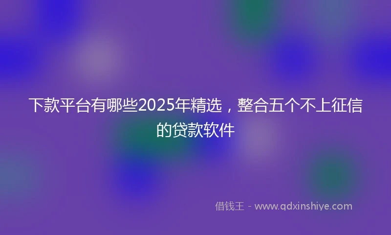 下款平台有哪些2025年精选，整合五个不上征信的贷款软件