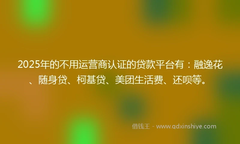 2025年的不用运营商认证的贷款平台有：融逸花、随身贷、柯基贷、美团生活费、还呗等。