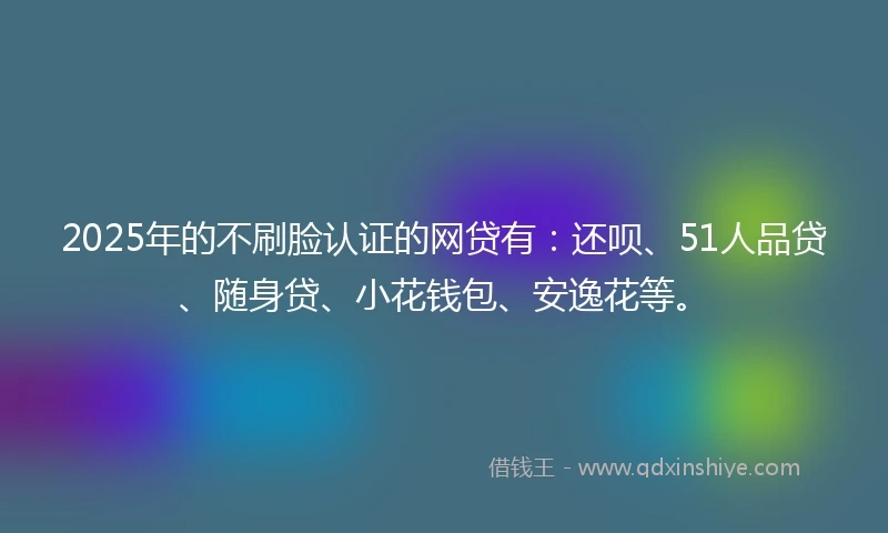 2025年的不刷脸认证的网贷有：还呗、51人品贷、随身贷、小花钱包、安逸花等。