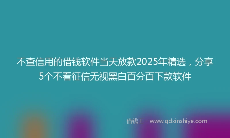 不查信用的借钱软件当天放款2025年精选,分享5个不看征信无视黑白百分百下款软件