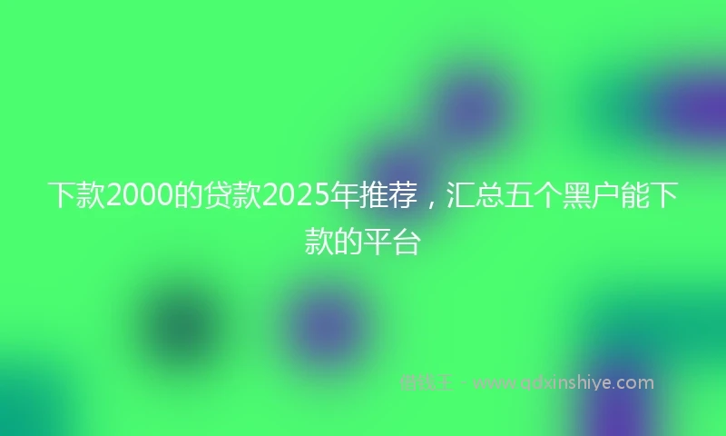 下款2000的贷款2025年推荐,汇总五个黑户能下款的平台