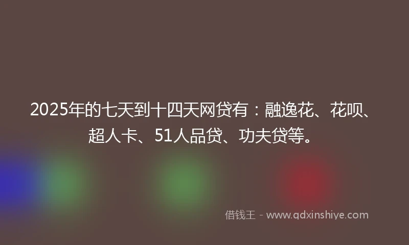 2025年的七天到十四天网贷有：融逸花、花呗、超人卡、51人品贷、功夫贷等。
