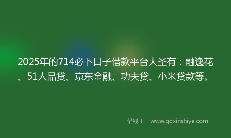 2025年的714必下口子借款平台大圣有：融逸花、51人品贷、京东金融、功夫贷、小米贷款等。