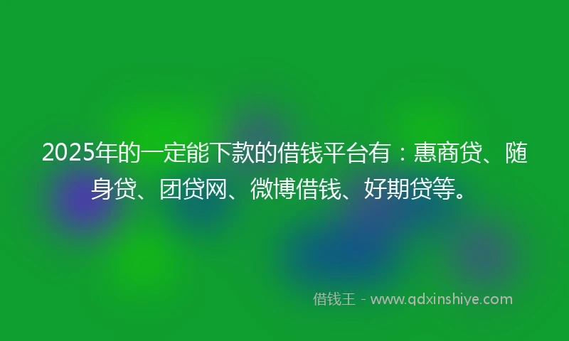 2025年的一定能下款的借钱平台有：惠商贷、随身贷、团贷网、微博借钱、好期贷等。