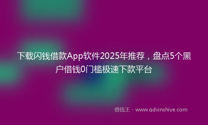 下载闪钱借款App软件2025年推荐，盘点5个黑户借钱0门槛极速下款平台