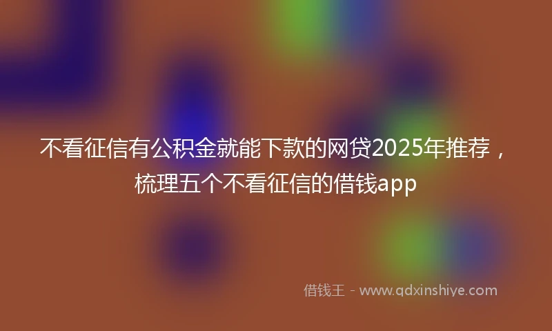 不看征信有公积金就能下款的网贷2025年推荐，梳理五个不看征信的借钱app