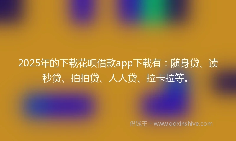 2025年的下载花呗借款app下载有：随身贷、读秒贷、拍拍贷、人人贷、拉卡拉等。