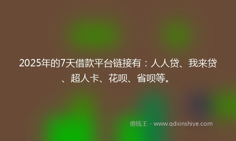 2025年的7天借款平台链接有：人人贷、我来贷、超人卡、花呗、省呗等。