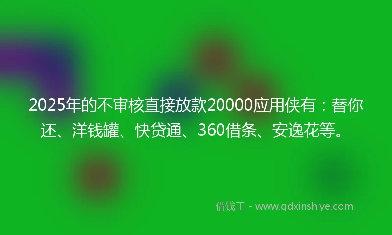 2025年的不审核直接放款20000应用侠有：替你还、洋钱罐、快贷通、360借条、安逸花等。