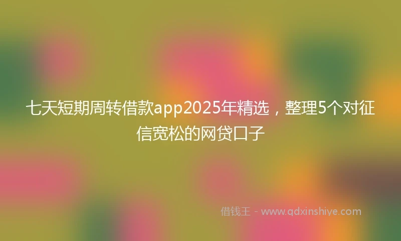 七天短期周转借款app2025年精选，整理5个对征信宽松的网贷口子