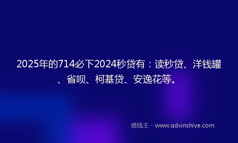 2025年的714必下2024秒贷有：读秒贷、洋钱罐、省呗、柯基贷、安逸花等。