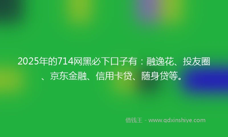 2025年的714网黑必下口子有：融逸花、投友圈、京东金融、信用卡贷、随身贷等。