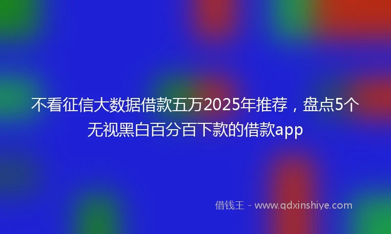 不看征信大数据借款五万2025年推荐，盘点5个无视黑白百分百下款的借款app