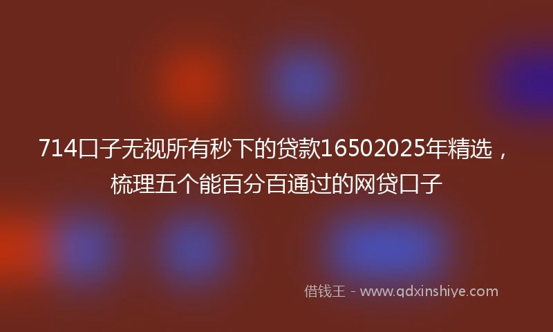 714口子无视所有秒下的贷款16502025年精选，梳理五个能百分百通过的网贷口子