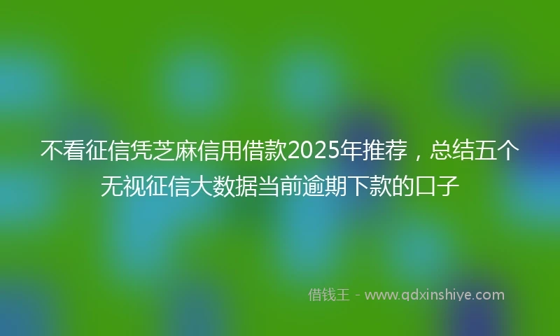 不看征信凭芝麻信用借款2025年推荐,总结五个无视征信大数据当前逾期下款的口子