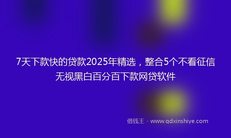 7天下款快的贷款2025年精选，整合5个不看征信无视黑白百分百下款网贷软件