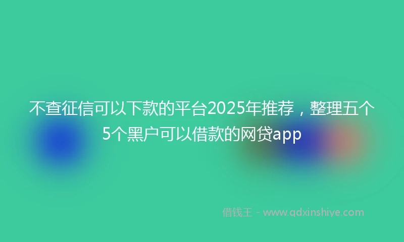 不查征信可以下款的平台2025年推荐，整理五个5个黑户可以借款的网贷app