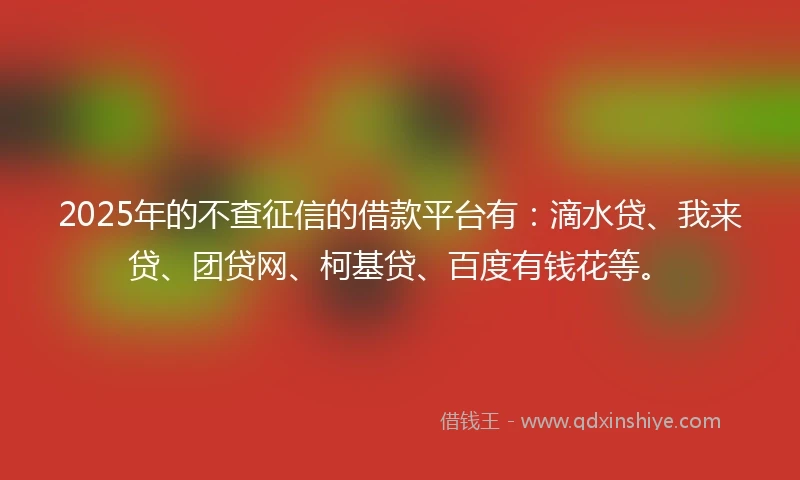 2025年的不查征信的借款平台有：滴水贷、我来贷、团贷网、柯基贷、百度有钱花等。