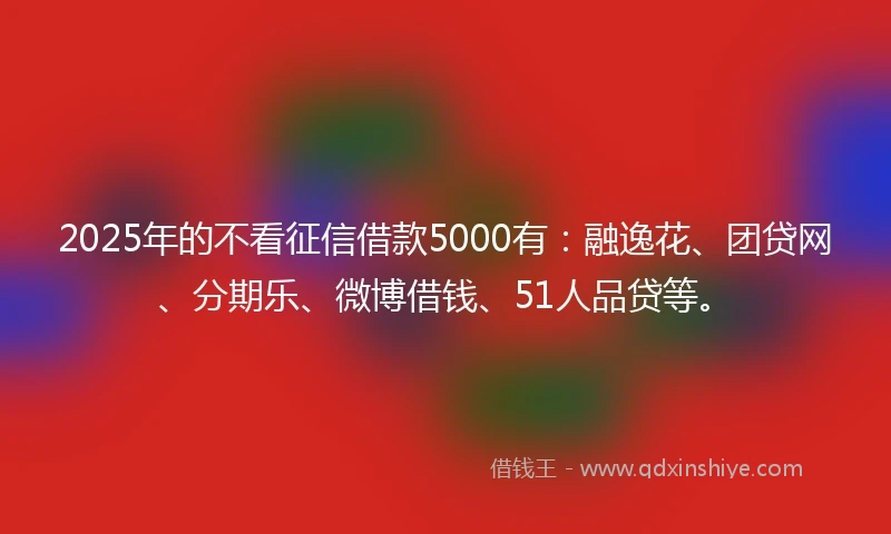 2025年的不看征信借款5000有:融逸花、团贷网、分期乐、微博借钱、51人品贷等。