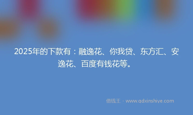 2025年的下款有:融逸花、你我贷、东方汇、安逸花、百度有钱花等。