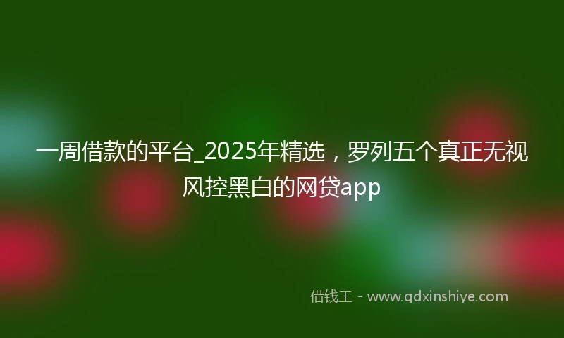 一周借款的平台_2025年精选，罗列五个真正无视风控黑白的网贷app