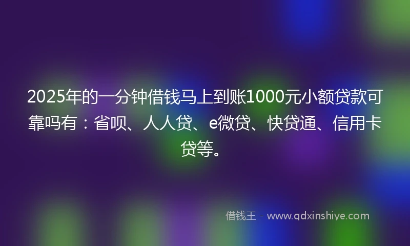 2025年的一分钟借钱马上到账1000元小额贷款可靠吗有：省呗、人人贷、e微贷、快贷通、信用卡贷等。