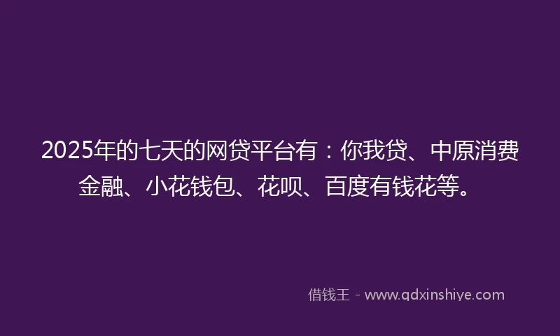 2025年的七天的网贷平台有：你我贷、中原消费金融、小花钱包、花呗、百度有钱花等。