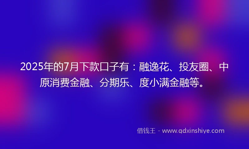2025年的7月下款口子有：融逸花、投友圈、中原消费金融、分期乐、度小满金融等。