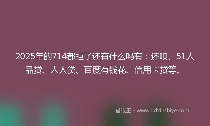 2025年的714都拒了还有什么吗有：还呗、51人品贷、人人贷、百度有钱花、信用卡贷等。