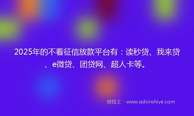 2025年的不看征信放款平台有：读秒贷、我来贷、e微贷、团贷网、超人卡等。