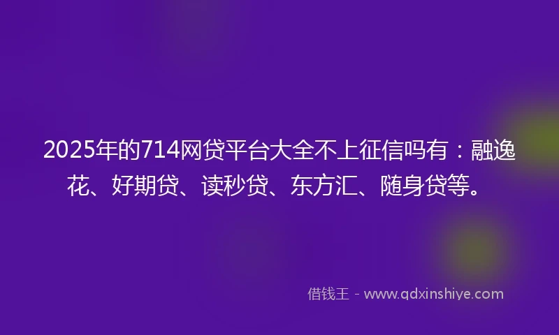 2025年的714网贷平台大全不上征信吗有：融逸花、好期贷、读秒贷、东方汇、随身贷等。
