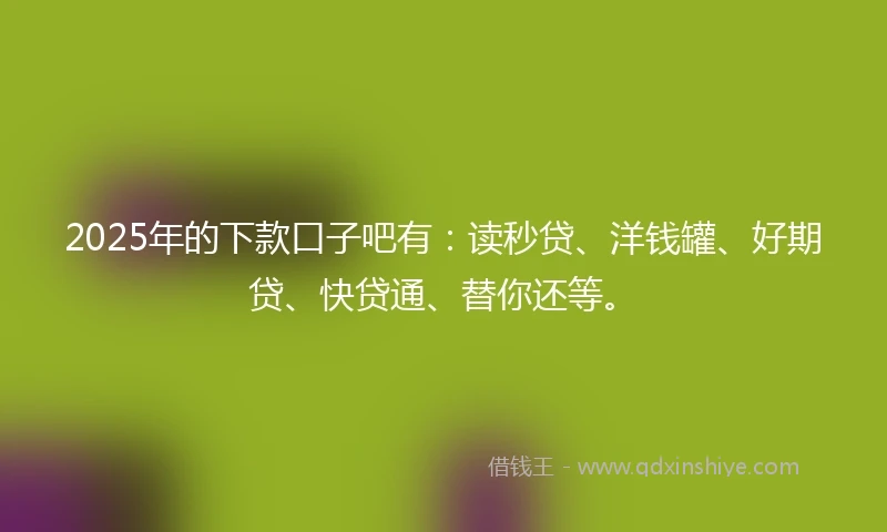2025年的下款口子吧有：读秒贷、洋钱罐、好期贷、快贷通、替你还等。