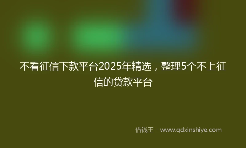 不看征信下款平台2025年精选，整理5个不上征信的贷款平台