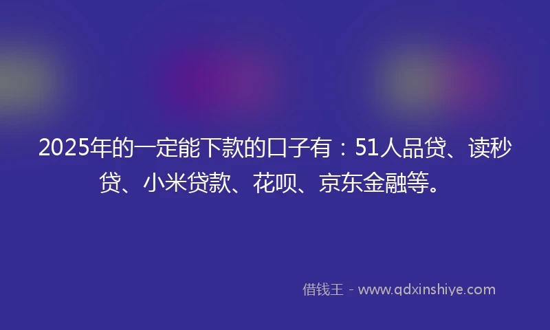 2025年的一定能下款的口子有：51人品贷、读秒贷、小米贷款、花呗、京东金融等。