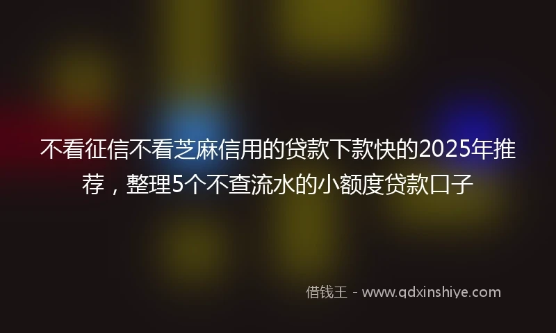 不看征信不看芝麻信用的贷款下款快的2025年推荐，整理5个不查流水的小额度贷款口子