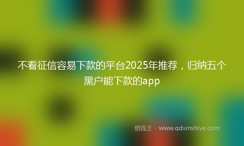 不看征信容易下款的平台2025年推荐，归纳五个黑户能下款的app