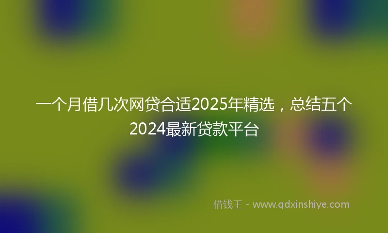 一个月借几次网贷合适2025年精选，总结五个2024最新贷款平台