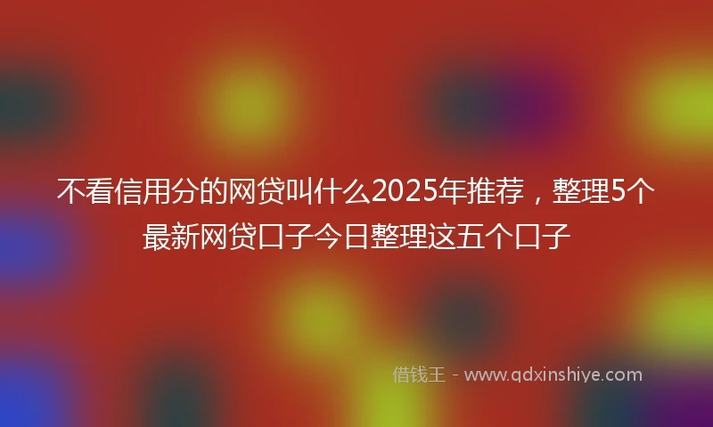 不看信用分的网贷叫什么2025年推荐，整理5个最新网贷口子今日整理这五个口子