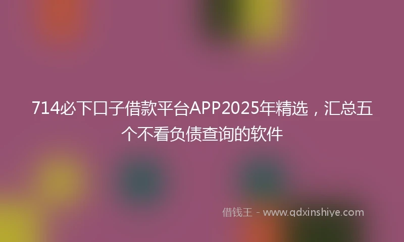 714必下口子借款平台APP2025年精选，汇总五个不看负债查询的软件