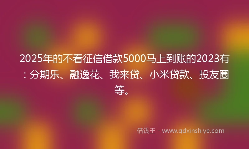 2025年的不看征信借款5000马上到账的2023有：分期乐、融逸花、我来贷、小米贷款、投友圈等。