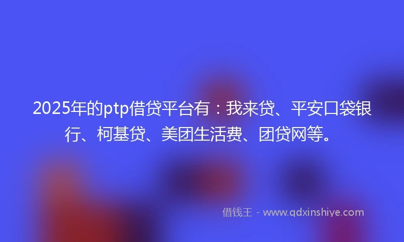 2025年的ptp借贷平台有：我来贷、平安口袋银行、柯基贷、美团生活费、团贷网等。