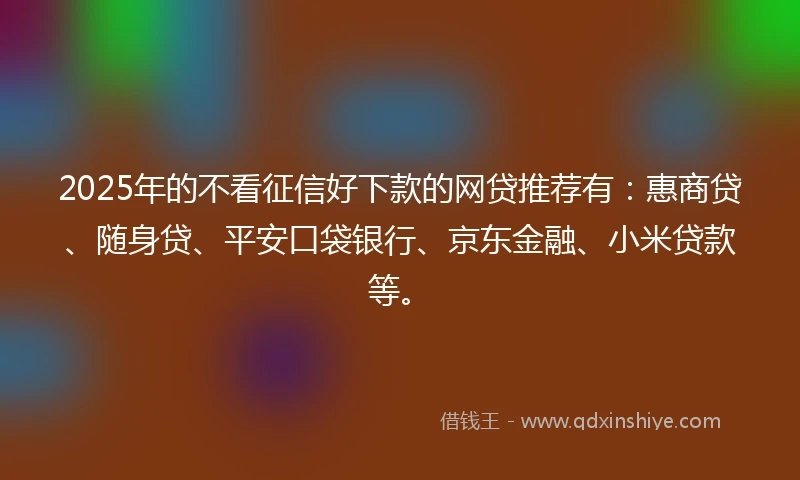 2025年的不看征信好下款的网贷推荐有：惠商贷、随身贷、平安口袋银行、京东金融、小米贷款等。